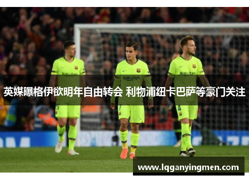 英媒曝格伊欲明年自由转会 利物浦纽卡巴萨等豪门关注